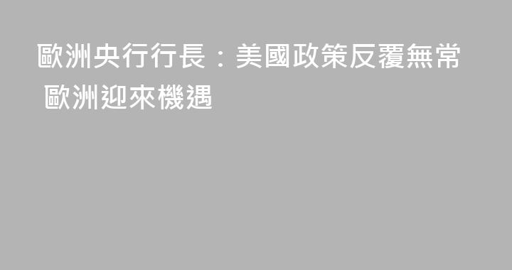 歐洲央行行長：美國政策反覆無常 歐洲迎來機遇