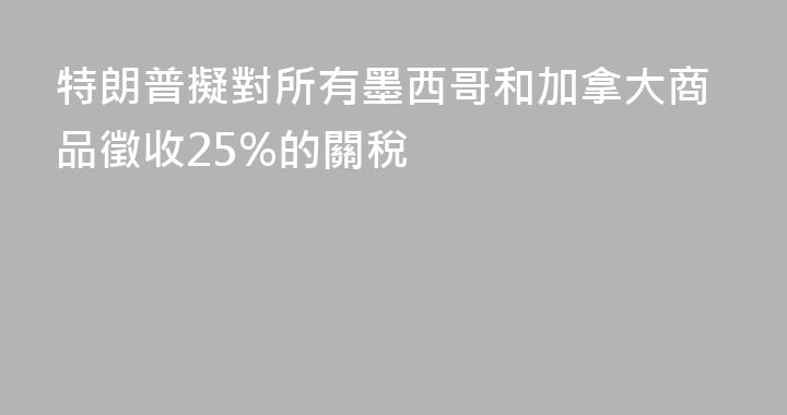 特朗普擬對所有墨西哥和加拿大商品徵收25%的關稅