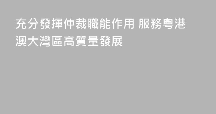 充分發揮仲裁職能作用 服務粵港澳大灣區高質量發展