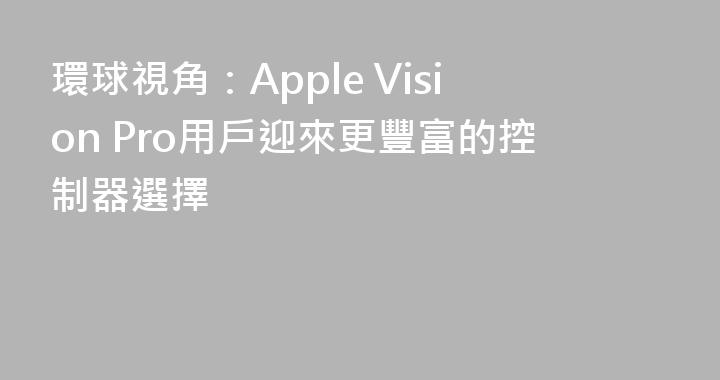 環球視角：Apple Vision Pro用戶迎來更豐富的控制器選擇
