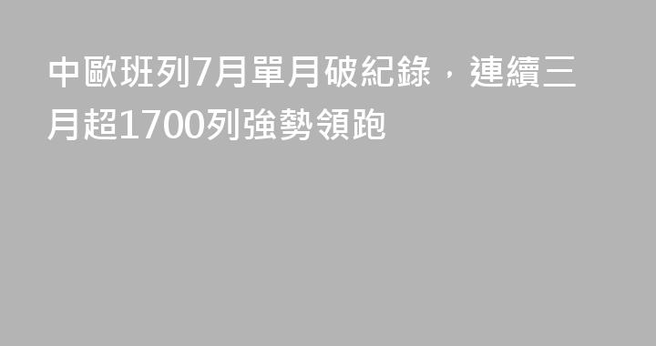 中歐班列7月單月破紀錄，連續三月超1700列強勢領跑
