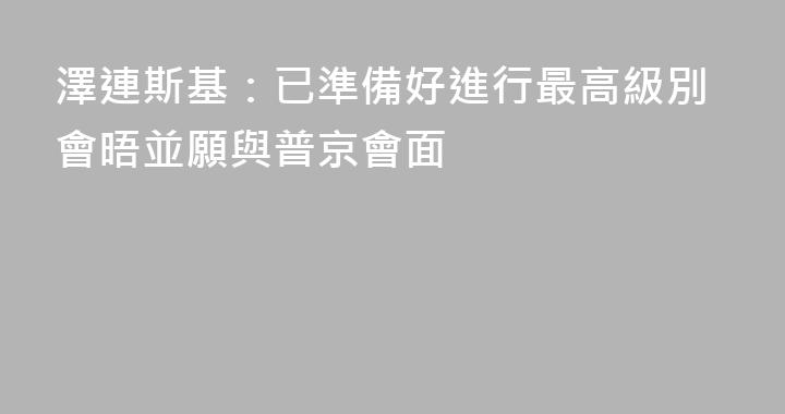 澤連斯基：已準備好進行最高級別會晤並願與普京會面