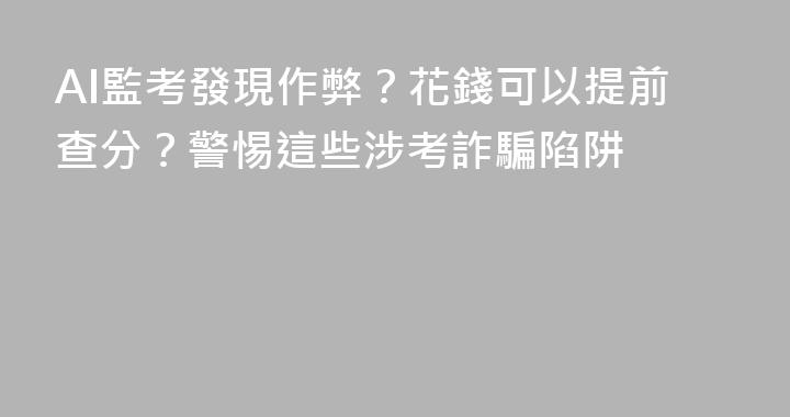 AI監考發現作弊？花錢可以提前查分？警惕這些涉考詐騙陷阱