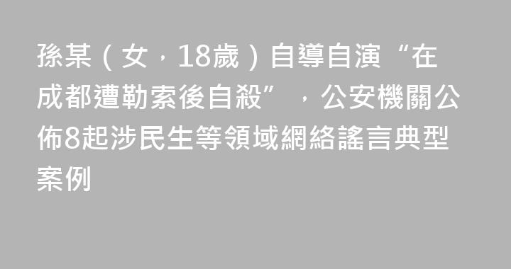 孫某（女，18歲）自導自演“在成都遭勒索後自殺”，公安機關公佈8起涉民生等領域網絡謠言典型案例