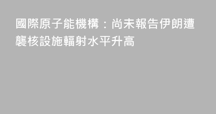國際原子能機構：尚未報告伊朗遭襲核設施輻射水平升高