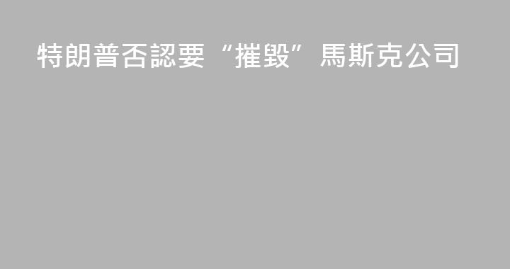 特朗普否認要“摧毀”馬斯克公司