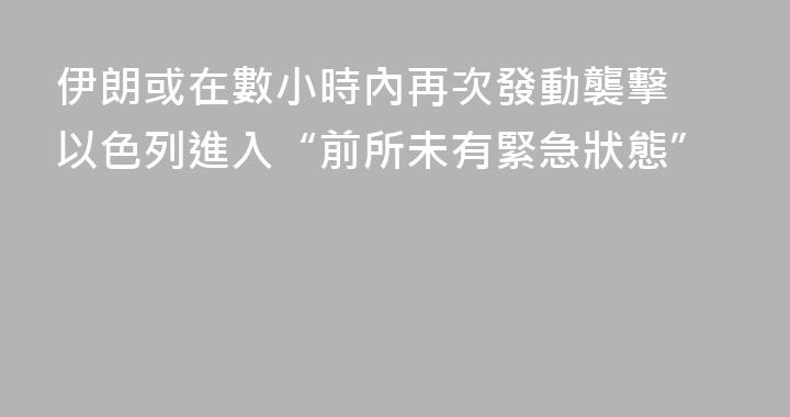 伊朗或在數小時內再次發動襲擊 以色列進入“前所未有緊急狀態”