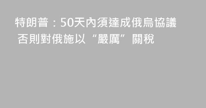 特朗普：50天內須達成俄烏協議 否則對俄施以“嚴厲”關稅
