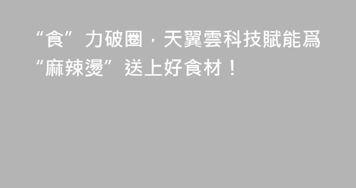 “食”力破圈，天翼雲科技賦能爲“麻辣燙”送上好食材！