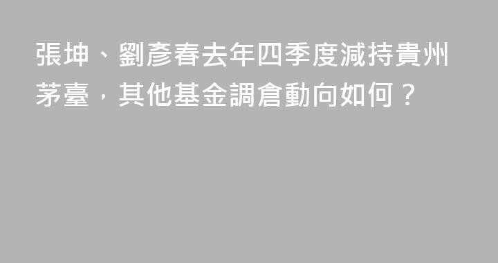 張坤、劉彥春去年四季度減持貴州茅臺，其他基金調倉動向如何？