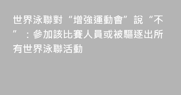 世界泳聯對“增強運動會”說“不”：參加該比賽人員或被驅逐出所有世界泳聯活動