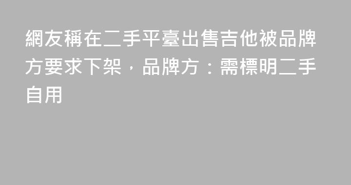 網友稱在二手平臺出售吉他被品牌方要求下架，品牌方：需標明二手自用