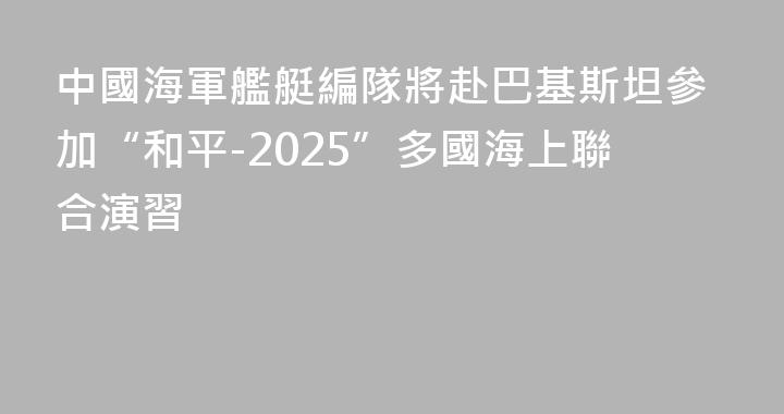 中國海軍艦艇編隊將赴巴基斯坦參加“和平-2025”多國海上聯合演習