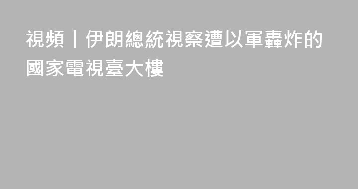 視頻丨伊朗總統視察遭以軍轟炸的國家電視臺大樓