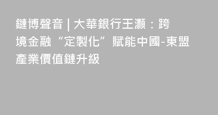 鏈博聲音 | 大華銀行王灝：跨境金融“定製化”賦能中國-東盟產業價值鏈升級