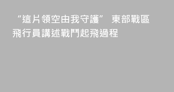 “這片領空由我守護” 東部戰區飛行員講述戰鬥起飛過程