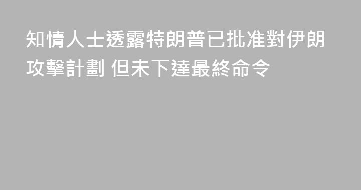 知情人士透露特朗普已批准對伊朗攻擊計劃 但未下達最終命令