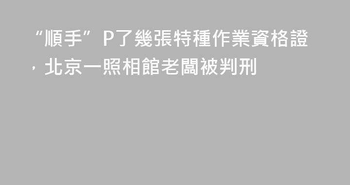 “順手”P了幾張特種作業資格證，北京一照相館老闆被判刑