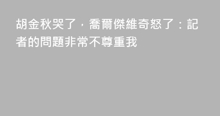 胡金秋哭了，喬爾傑維奇怒了：記者的問題非常不尊重我