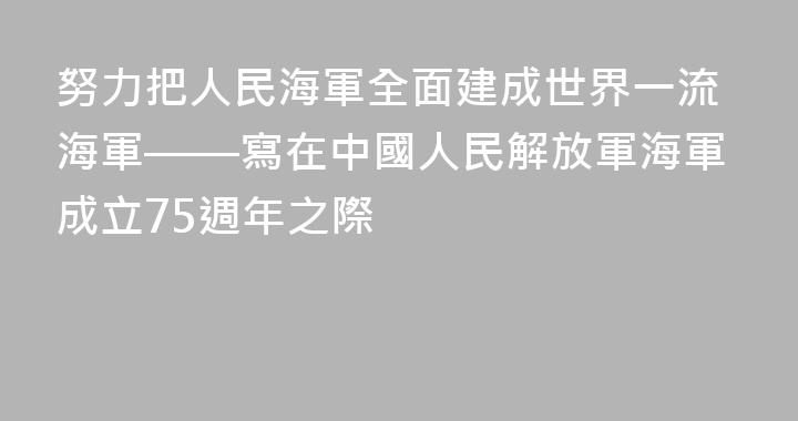 努力把人民海軍全面建成世界一流海軍——寫在中國人民解放軍海軍成立75週年之際