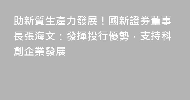 助新質生產力發展！國新證券董事長張海文：發揮投行優勢，支持科創企業發展