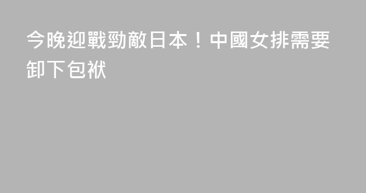 今晚迎戰勁敵日本！中國女排需要卸下包袱