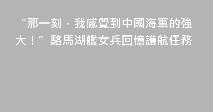 “那一刻，我感覺到中國海軍的強大！”駱馬湖艦女兵回憶護航任務
