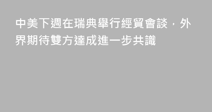 中美下週在瑞典舉行經貿會談，外界期待雙方達成進一步共識
