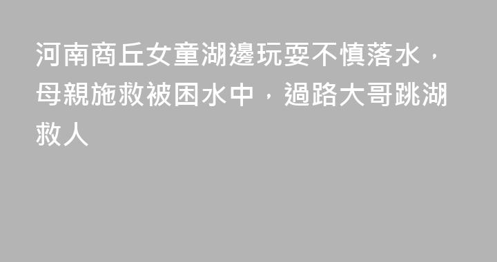 河南商丘女童湖邊玩耍不慎落水，母親施救被困水中，過路大哥跳湖救人