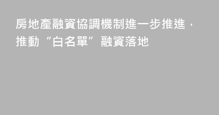房地產融資協調機制進一步推進，推動“白名單”融資落地