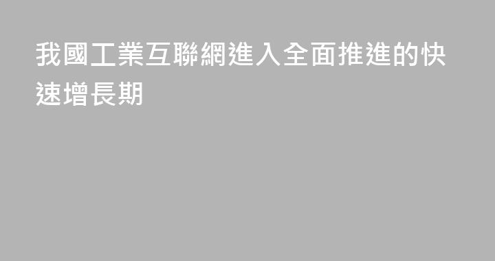 我國工業互聯網進入全面推進的快速增長期