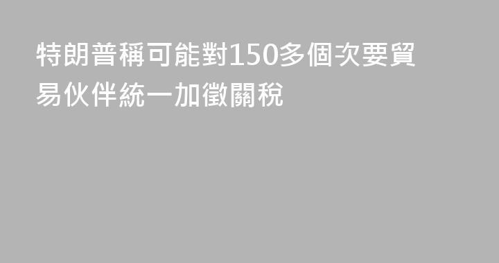 特朗普稱可能對150多個次要貿易伙伴統一加徵關稅