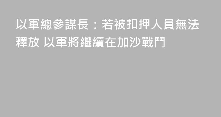 以軍總參謀長：若被扣押人員無法釋放 以軍將繼續在加沙戰鬥