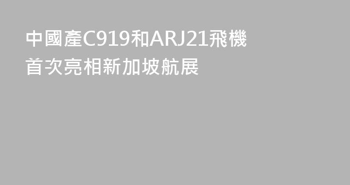 中國產C919和ARJ21飛機首次亮相新加坡航展
