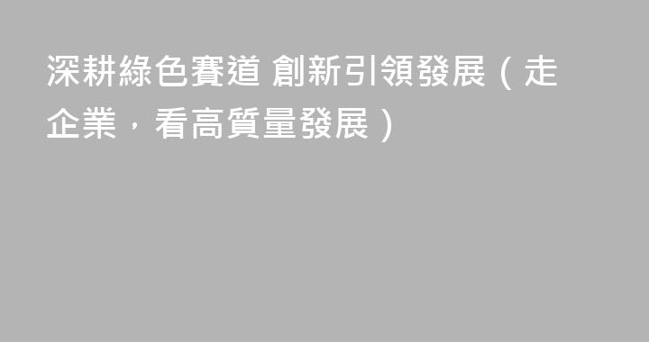 深耕綠色賽道 創新引領發展（走企業，看高質量發展）