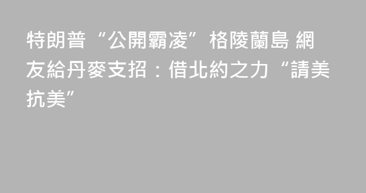 特朗普“公開霸凌”格陵蘭島 網友給丹麥支招：借北約之力“請美抗美”