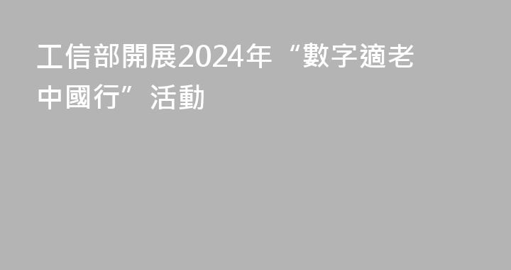 工信部開展2024年“數字適老中國行”活動