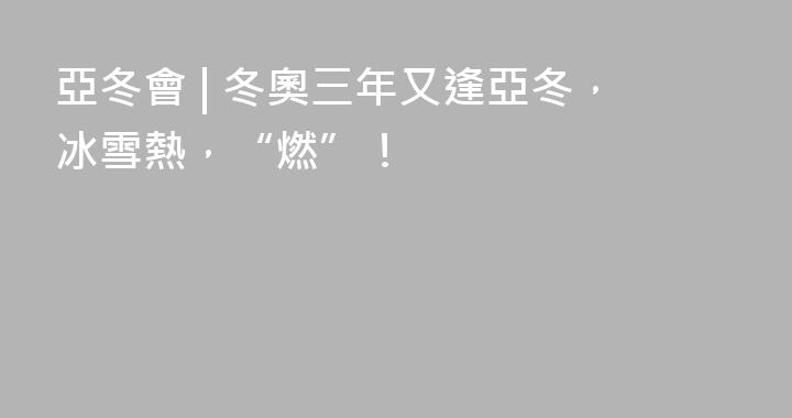 亞冬會 | 冬奧三年又逢亞冬，冰雪熱，“燃”！