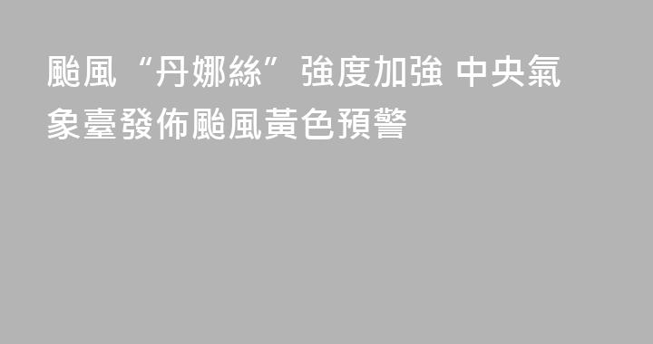颱風“丹娜絲”強度加強 中央氣象臺發佈颱風黃色預警