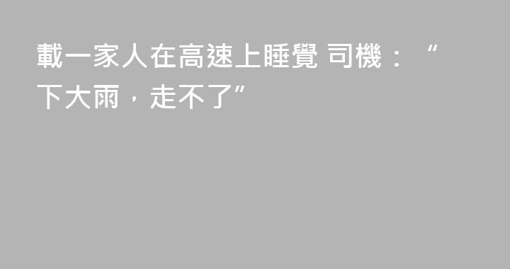 載一家人在高速上睡覺 司機：“下大雨，走不了”