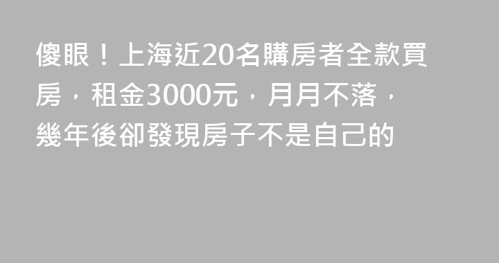 傻眼！上海近20名購房者全款買房，租金3000元，月月不落，幾年後卻發現房子不是自己的