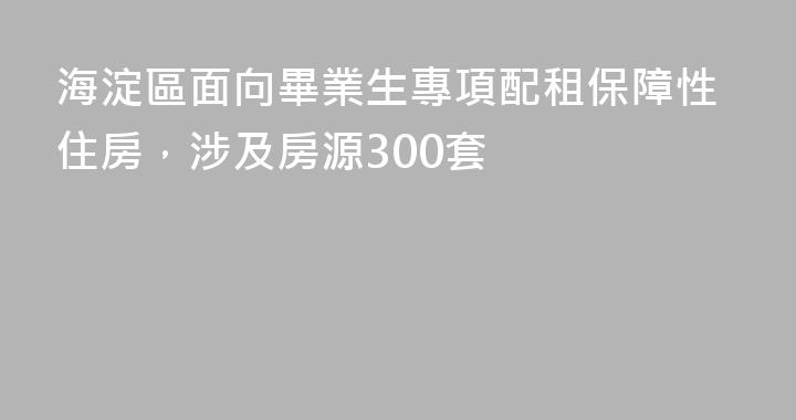海淀區面向畢業生專項配租保障性住房，涉及房源300套