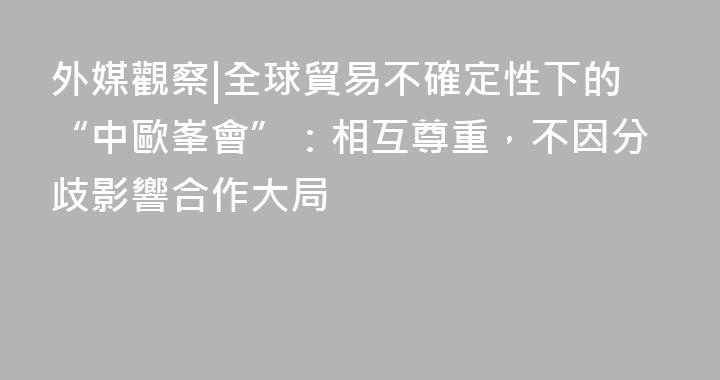 外媒觀察|全球貿易不確定性下的“中歐峯會”：相互尊重，不因分歧影響合作大局