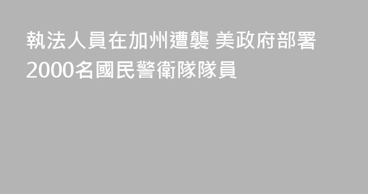 執法人員在加州遭襲 美政府部署2000名國民警衛隊隊員