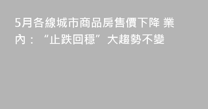 5月各線城市商品房售價下降 業內：“止跌回穩”大趨勢不變