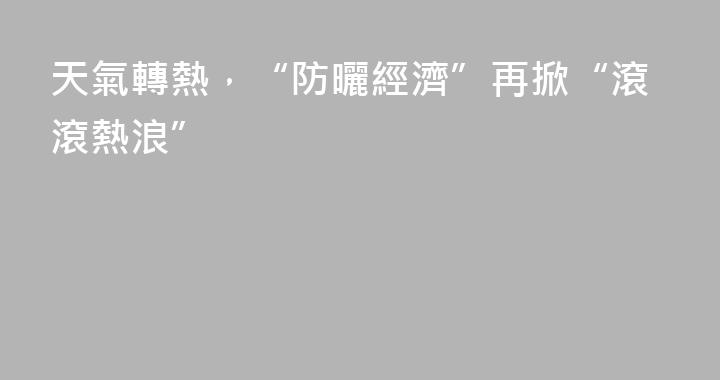 天氣轉熱，“防曬經濟”再掀“滾滾熱浪”