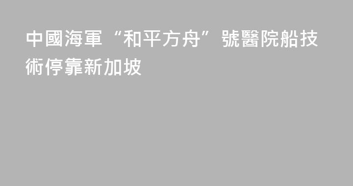 中國海軍“和平方舟”號醫院船技術停靠新加坡