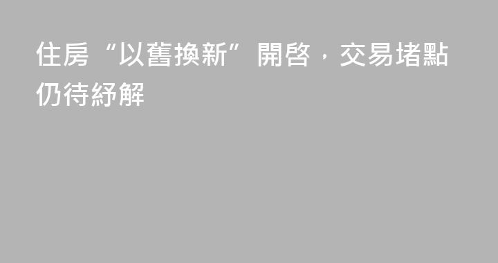 住房“以舊換新”開啓，交易堵點仍待紓解