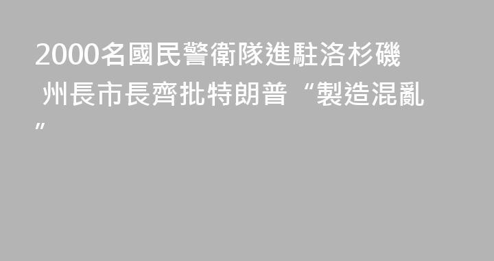 2000名國民警衛隊進駐洛杉磯 州長市長齊批特朗普“製造混亂”