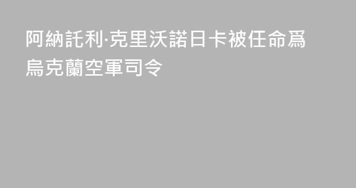 阿納託利·克里沃諾日卡被任命爲烏克蘭空軍司令